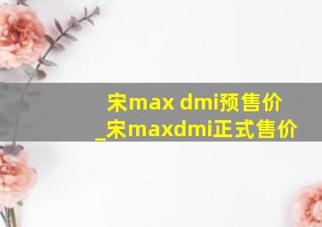 宋max dmi预售价_宋maxdmi正式售价